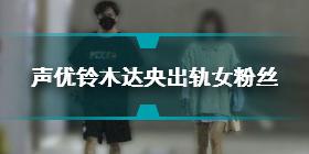 铃木达央出轨女粉丝怎么回事 日媒爆料声优铃木达央出轨女粉丝